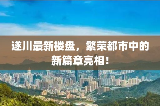 遂川最新楼盘，繁荣都市中的新篇章亮相！