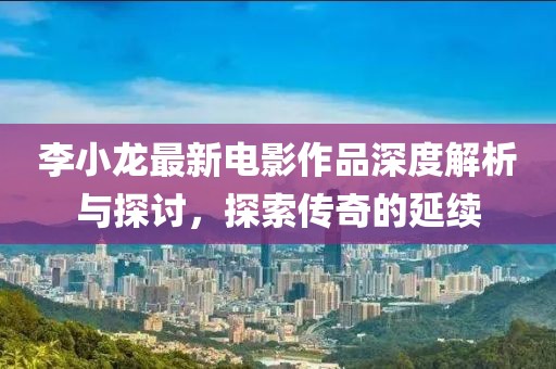 李小龙最新电影作品深度解析与探讨，探索传奇的延续