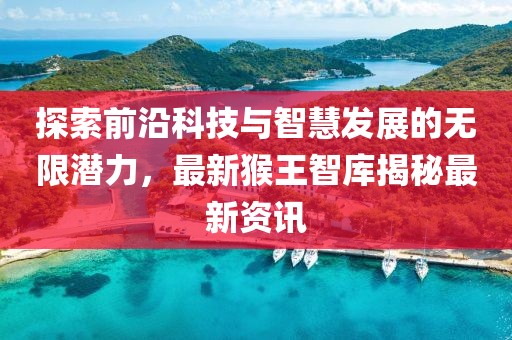 探索前沿科技与智慧发展的无限潜力，最新猴王智库揭秘最新资讯