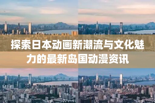 探索日本动画新潮流与文化魅力的最新岛国动漫资讯