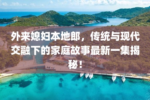 外来媳妇本地郎，传统与现代交融下的家庭故事最新一集揭秘！