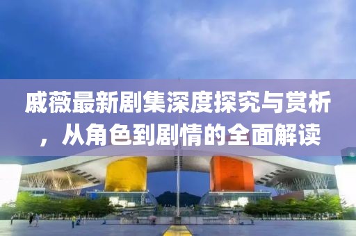 戚薇最新剧集深度探究与赏析，从角色到剧情的全面解读