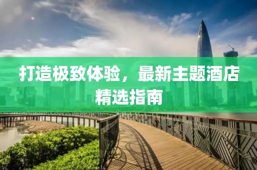 打造极致体验，最新主题酒店精选指南