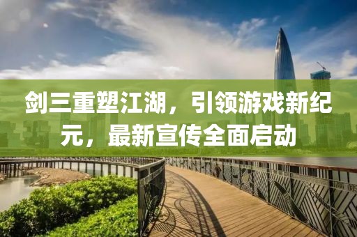 剑三重塑江湖，引领游戏新纪元，最新宣传全面启动