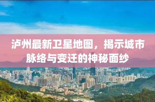 泸州最新卫星地图，揭示城市脉络与变迁的神秘面纱