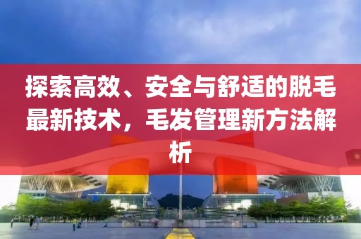 探索高效、安全与舒适的脱毛最新技术，毛发管理新方法解析