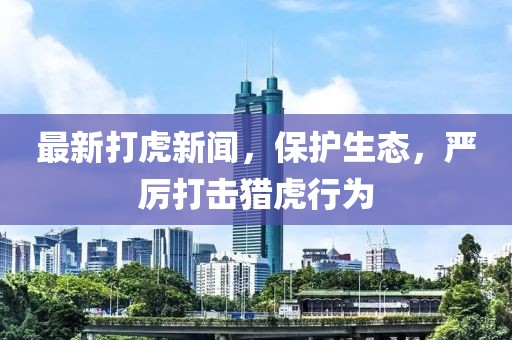 最新打虎新闻，保护生态，严厉打击猎虎行为