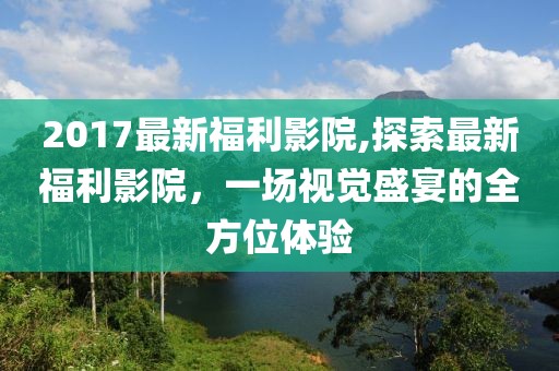 2017最新福利影院,探索最新福利影院，一场视觉盛宴的全方位体验