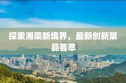 探索湘菜新境界，最新创新菜品荟萃
