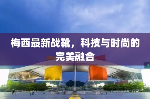梅西最新战靴，科技与时尚的完美融合