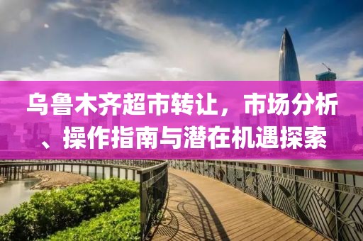 乌鲁木齐超市转让，市场分析、操作指南与潜在机遇探索