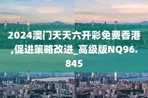 2024澳门天天六开彩免费香港,促进策略改进_高级版NQ96.845