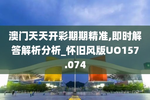澳门天天开彩期期精准,即时解答解析分析_怀旧风版UO157.074