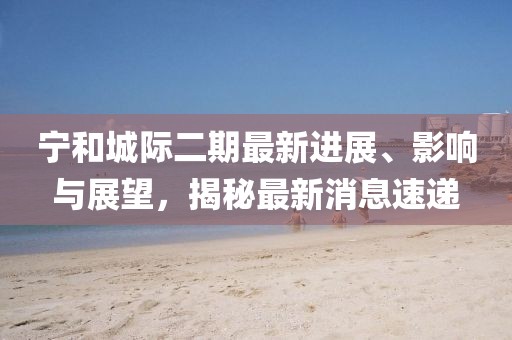 宁和城际二期最新进展、影响与展望，揭秘最新消息速递