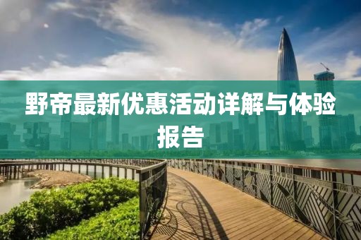 野帝最新优惠活动详解与体验报告