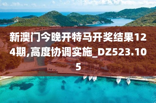 新澳门今晚开特马开奖结果124期,高度协调实施_DZ523.105
