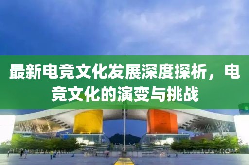 最新电竞文化发展深度探析，电竞文化的演变与挑战
