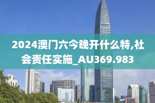 2024澳门六今晚开什么特,社会责任实施_AU369.983
