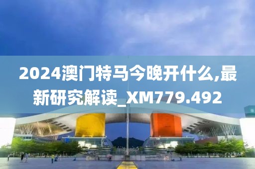 2024澳门特马今晚开什么,最新研究解读_XM779.492