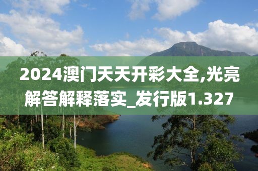 2024澳门天天开彩大全,光亮解答解释落实_发行版1.327