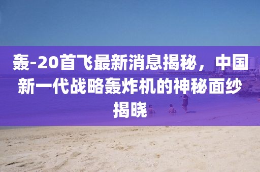 轰-20首飞最新消息揭秘，中国新一代战略轰炸机的神秘面纱揭晓