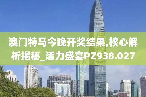 澳门特马今晚开奖结果,核心解析揭秘_活力盛宴PZ938.027