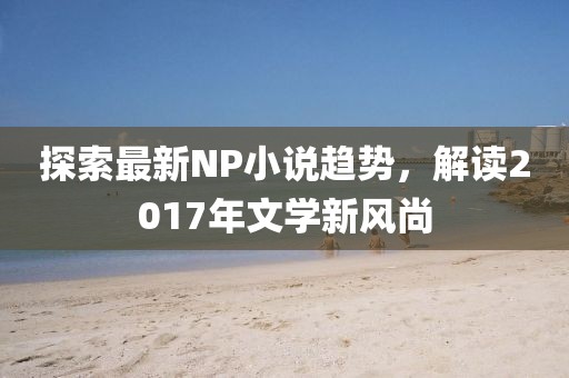 探索最新NP小说趋势，解读2017年文学新风尚