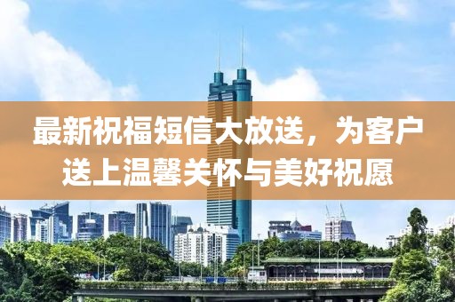 最新祝福短信大放送，为客户送上温馨关怀与美好祝愿