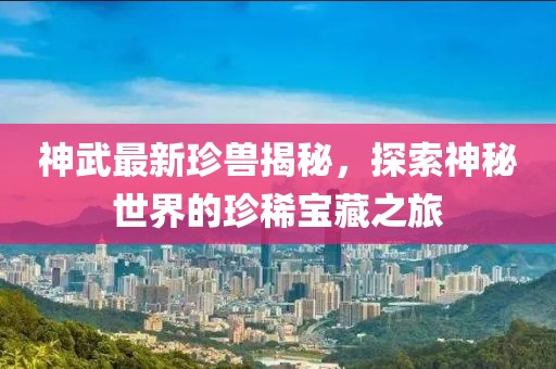 神武最新珍兽揭秘，探索神秘世界的珍稀宝藏之旅