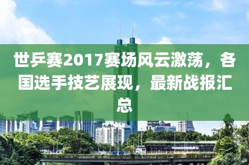 世乒赛2017赛场风云激荡，各国选手技艺展现，最新战报汇总