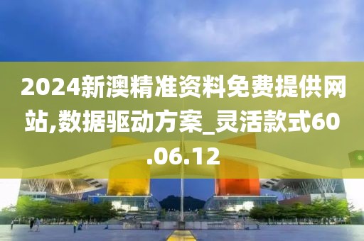 2024新澳精准资料免费提供网站,数据驱动方案_灵活款式60.06.12