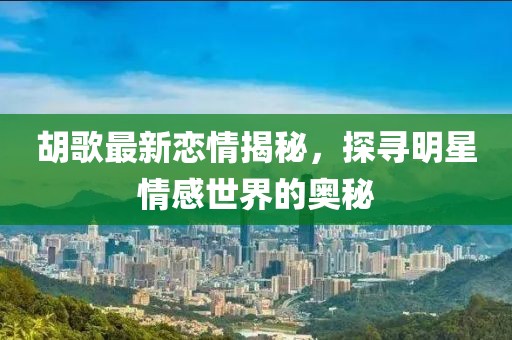 胡歌最新恋情揭秘，探寻明星情感世界的奥秘