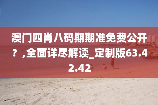澳门四肖八码期期准免费公开？,全面详尽解读_定制版63.42.42