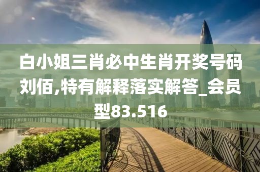 白小姐三肖必中生肖开奖号码刘佰,特有解释落实解答_会员型83.516