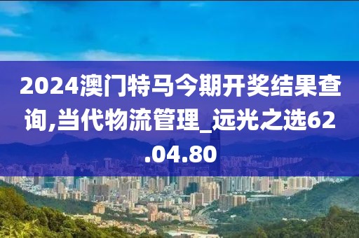 2024澳门特马今期开奖结果查询,当代物流管理_远光之选62.04.80