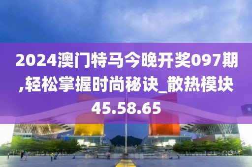2024澳门特马今晚开奖097期,轻松掌握时尚秘诀_散热模块45.58.65