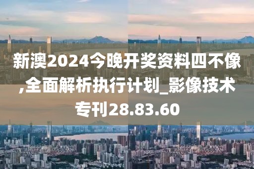 新澳2024今晚开奖资料四不像,全面解析执行计划_影像技术专刊28.83.60