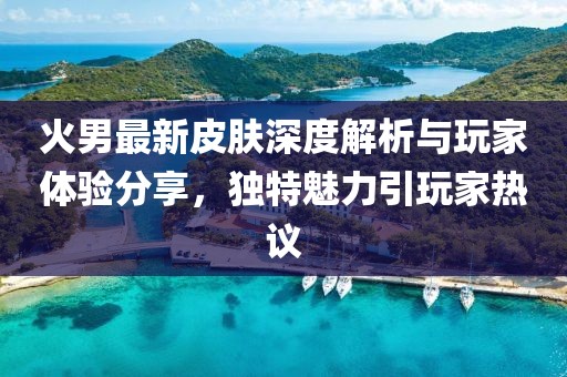 火男最新皮肤深度解析与玩家体验分享，独特魅力引玩家热议