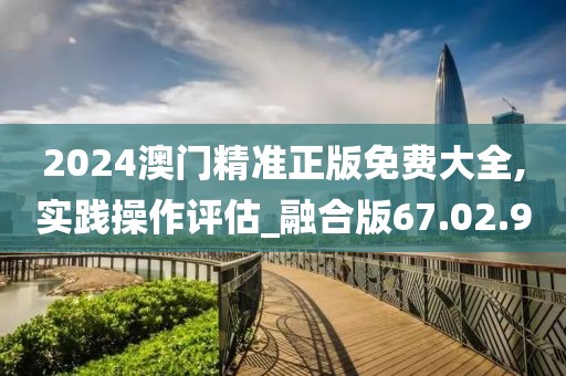 2024澳门精准正版免费大全,实践操作评估_融合版67.02.90