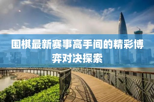 围棋最新赛事高手间的精彩博弈对决探索
