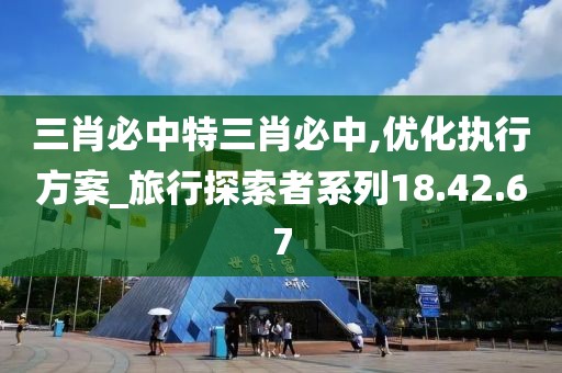 三肖必中特三肖必中,优化执行方案_旅行探索者系列18.42.67