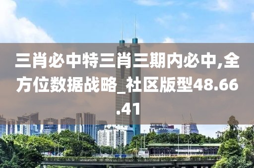 三肖必中特三肖三期内必中,全方位数据战略_社区版型48.66.41