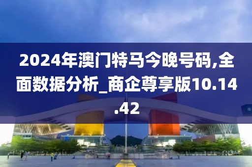 2024年澳门特马今晚号码,全面数据分析_商企尊享版10.14.42