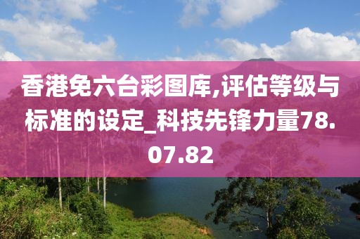 香港免六台彩图库,评估等级与标准的设定_科技先锋力量78.07.82