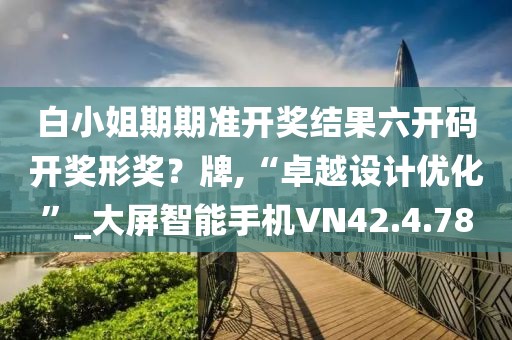 白小姐期期准开奖结果六开码开奖形奖？牌,“卓越设计优化”_大屏智能手机VN42.4.78