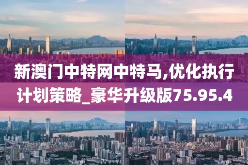 新澳门中特网中特马,优化执行计划策略_豪华升级版75.95.4