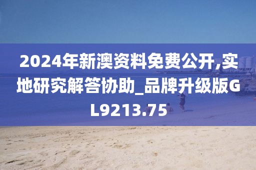 2024年新澳资料免费公开,实地研究解答协助_品牌升级版GL9213.75