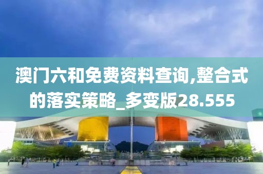 澳门六和免费资料查询,整合式的落实策略_多变版28.555