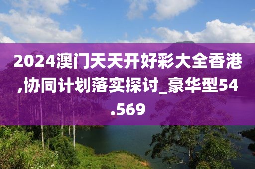 2024澳门天天开好彩大全香港,协同计划落实探讨_豪华型54.569