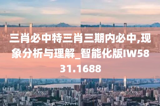 三肖必中特三肖三期内必中,现象分析与理解_智能化版IW5831.1688